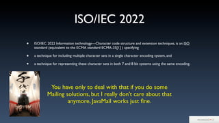 ISO/IEC 2022
• ISO/IEC 2022 Information technology—Character code structure and extension techniques, is an ISO
standard (equivalent to the ECMA standard ECMA-35[1] ) specifying
• a technique for including multiple character sets in a single character encoding system, and
• a technique for representing these character sets in both 7 and 8 bit systems using the same encoding.
You have only to deal with that if you do some
Mailing solutions, but I really don’t care about that
anymore, JavaMail works just ﬁne.
 