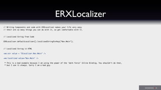 ERXLocalizer
// Writing Components and code with ERXLocalizer makes your life very easy
// their are so many things you can do with it, so get comfortable with it.
// Localized String from Code
ERXLocalizer.defaultLocalizer().localizedStringForKey("Nav.Main");
// Localized String in HTML
<wo:str value = "$localizer.Nav.Main" />
<wo:localized value="Nav.Main" />
* This is a bad example because I am using the power of the ‘dark force’ Inline Binding. You shouldn’t do that,
* but I use it always. Sorry I am a bad guy.
 