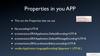 Properties in you APP
• This are the Properties that we use
• ﬁle.encoding=UTF-8
• er.extensions.ERXApplication.DefaultEncoding=UTF-8
• er.extensions.ERXApplication.DefaultMessageEncoding=UTF-8
• er.extensions.ERXLocalizationEditor.encoding=UTF-8
• wodka.Application.LanguageEncoding={Japanese = UTF-8; }
 