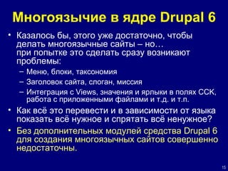 Многоязычие в ядре Drupal 6 Казалось бы, этого уже достаточно, чтобы делать многоязычные сайты – но… при попытке это сделать сразу возникают проблемы: Меню, блоки, таксономия Заголовок сайта, слоган, миссия Интеграция с  Views , значения и ярлыки  в  полях  CCK,  работа с приложенными файлами и т.д. и т.п. Как всё это перевести и в зависимости от языка показать всё нужное и спрятать всё ненужное? Без дополнительных модулей средства  Drupal 6  для создания многоязычных сайтов совершенно недостаточны. 