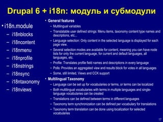 Drupal 6 + i18n:  модуль и субмодули i18n.module i18nblocks i18ncontent i18nmenu i18nprofile i18nstrings i18nsync i18ntaxonomy i18nviews General features Multilingual variables  Translatable user defined strings: Menu items, taxonomy content type names and descriptions, etc...  Language selection: Only content in the selected language is displayed for each page view.  Several selection modes are available for content, meaning you can have node lists for only the current language, for current and default languages, all languages, etc.  Profile: Translates profile field names and descriptions in every language  Polls: Provides an aggregated view and results block for votes in all languages  Some, still limited, Views and CCK support  Multilingual Taxonomy Language can be set up for vocabularies or terms, or terms can be localized  Both multilingual vocabularies with terms in multiple languages and single-language vocabularies can be created  Translations can be defined between terms in different languages  Taxonomy term synchronization can be defined per vocabulary for translations  Taxonomy term translation can be done using localization for selected vocabularies  