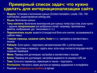 Примерный список задач: что нужно сделать для интернационализации сайта Модули : Установка и включение нужных (Content translation, Locale, i18n, i18n submodules), редактирование settings.php. Языки : Включение нужных  Типы контента : Включение многоязычия для нужных типов (при этом, если нужно – задание  синхронизации  для выбранных полей: например, приложенных файлов, изображений, дат, таксономии и т.п.)  Переключатель языка : вывести (стандартный блок или сниппет, встраиваемый в шаблон темы)  Главная страница, название сайта, footer  и т.п.: настроить в соответствии с языком  Pathauto : Если нужно – подстроить автоматические URL с учётом языка Ноды : Подготовка к переводу - задать язык, если нода считается language-neutral; создание переводов Меню : Перевод или дупликация, настройка в соответствии с языком Блоки : Перевод или дупликация, настройка видимости по языкам и URL’ам Тема : Если есть параметры, зависящие от языка – подстроить Permissions : Настроить права доступа на перевод содержания и интерфейса Решение  непредвиденных проблем  и прочее 