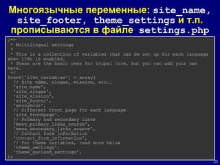 Многояз ычные переменные:  site_name ,  site_footer,   theme_settings   и  т.п. прописываются в файле  settings.php /** * Multilingual settings *  * This is a collection of variables that can be set up for each language when i18n is enabled. * These are the basic ones for Drupal core, but you can add your own here. */ $conf['i18n_variables'] = array( // Site name, slogan, mission, etc.. 'site_name', 'site_slogan', 'site_mission', 'site_footer', 'anonymous', // Different front page for each language 'site_frontpage', // Primary and secondary links 'menu_primary_links_source', 'menu_secondary_links_source', // Contact form information 'contact_form_information', // For theme variables, read more below 'theme_settings', 'theme_garland_settings', ); 