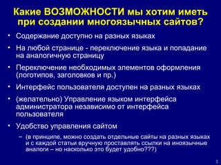 Какие ВОЗМОЖНОСТИ мы хотим иметь при создании многоязычных сайтов? Содержание доступно на разных языках На любой странице - переключение языка и попадание на аналогичную страницу Переключение необходимых элементов оформления (логотипов, заголовков и пр.)  Интерфейс пользователя доступен на разных языках (желательно) Управление языком интерфейса администратора независимо от интерфейса пользователя Удобство управления сайтом (в принципе, можно создать отдельные сайты на разных языках и с каждой статьи вручную проставлять ссылки на иноязычные аналоги – но насколько это будет удобно???) 