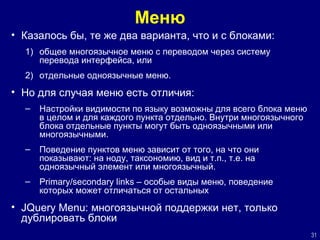 Меню Казалось бы, те же два варианта, что и с блоками: общее многоязычное меню с переводом через систему перевода интерфейса, или отдельные одноязычные меню. Но для случая меню есть отличия: Настройки видимости по языку возможны для всего блока меню в целом и для каждого пункта отдельно. Внутри многоязычного блока отдельные пункты могут быть одноязычными или многоязычными.  Поведение пунктов меню зависит от того, на что они показывают: на ноду, таксономию, вид и т.п., т.е. на одноязычный элемент или многоязычный.  Primary/secondary links –  особые виды меню, поведение которых может отличаться от остальных JQuery Menu:  многоязычной поддержки нет, только дублировать блоки 