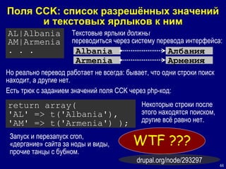 Поля  CCK:  список разрешённых значений и текстовых ярлыков к ним AL|Albania AM|Armenia . . . Albania Текстовые ярлыки   должны   переводиться через систему перевода интерфейса: Албания A rmen ia Армения Но реально   перевод  работает не всегда: бывает, что одни строки поиск находит, а другие нет. Есть трюк с заданием значений поля  CCK  через  php- код: return array( 'AL' => t('Albania'), 'AM' => t('Armenia') ); Некоторые строки после этого находятся поиском, другие всё равно нет. Запуск и перезапуск  cron,  «дергание» сайта за ноды и виды, прочие танцы с бубном. WTF   ?? ? drupal.org/node/293297 