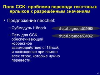 Поля  CCK:  проблема перевода текстовых ярлыков к разрешённым значениям Предложение  neochief: Субмодуль  i18ncck  Патч для  CCK,  обеспечивающий корректное взаимодействие с  i18ncck и нахождение при поиске всех строк, которые нужно перевести.   drupal.org/node/531660 drupal.org/node/53166 2 