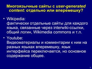 Многоязычные сайты с  user-generated content : отдельно или вперемешку? Wikipedia :  фактически отдельные сайты для каждого языка, связанные через  interwiki- ссылки, общий логин ,   Wikimedia commons  и т.п .   Youtube:  Видеоматериалы и комментарии к ним на разных языках вперемешку, язык интерфейса переключается, но основное содержание  общее. 