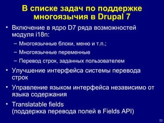 В списке задач по поддержке многоязычия в  Drupal 7 Включение в ядро  D7  ряда возможностей модуля  i18n : Многоязычные блоки, меню и т.п.; Многоязычные переменные Перевод строк, заданных пользователем Улучшение интерфейса системы перевода строк Управление языком интерфейса независимо от языка содержания Translatable fields   (поддержка перевода полей в  Fields API ) 