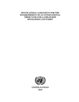 MULTILATERAL AGREEMENT FOR THE
ESTABLISHMENT OF AN INTERNATIONAL
THINK TANK FOR LANDLOCKED
DEVELOPING COUNTRIES
~.,~ ~
~JI~
UNITED NATIONS
2010
 