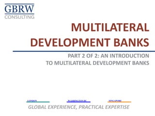 MULTILATERAL
DEVELOPMENT BANKS
PART 2 OF 2: AN INTRODUCTION
TO MULTILATERAL DEVELOPMENT BANKS

LONDON

WASHINGTON DC

SINGAPORE

GLOBAL EXPERIENCE, PRACTICAL EXPERTISE

 