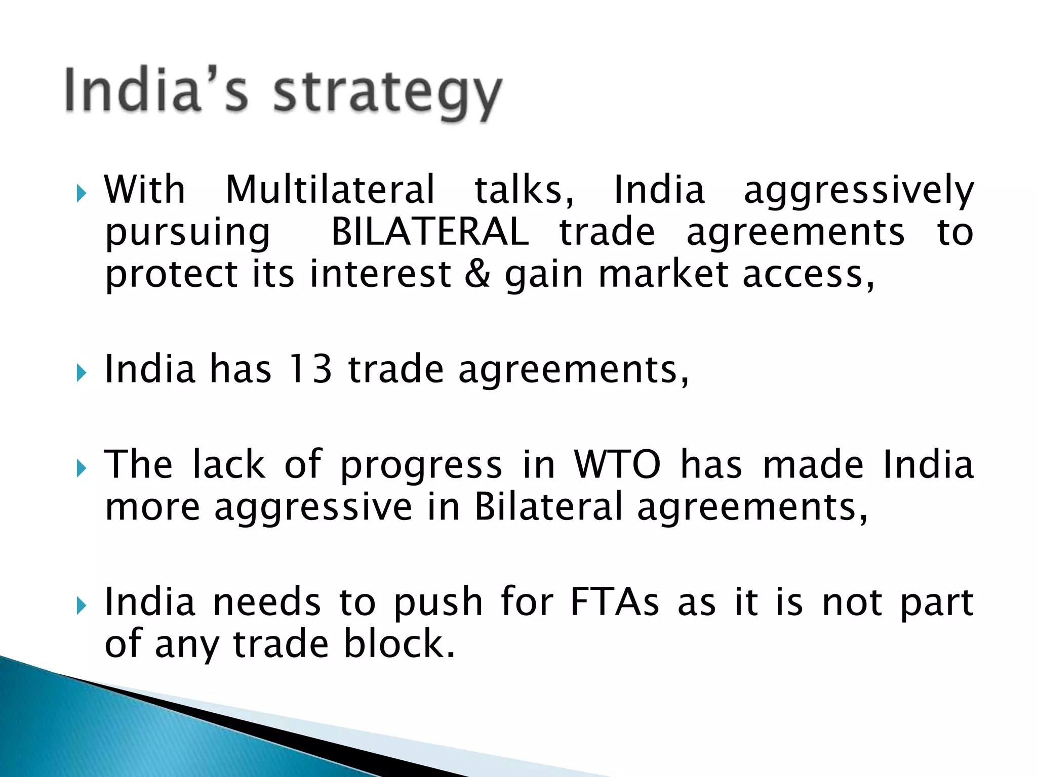With Multilateral talks, India aggressively pursuing  BILATERAL trade agreements to protect its interest & gain market access,India has 13 trade agreements,The lack of progress in WTO has made India more aggressive in Bilateral agreements,India needs to push for FTAs as it is not part of any trade block.  India’s strategy
