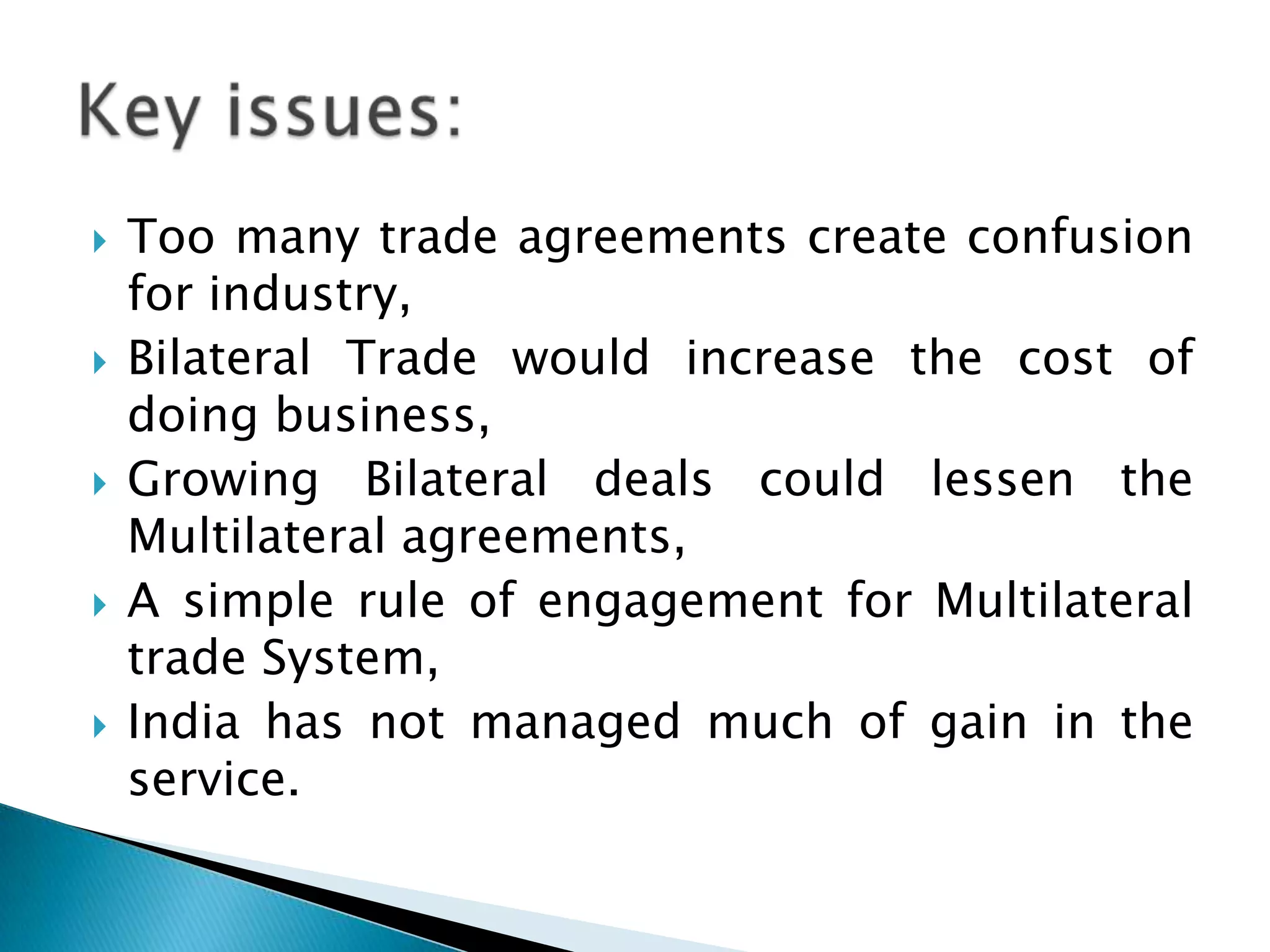 Too many trade agreements create confusion for industry,Bilateral Trade would increase the cost of doing business,Growing Bilateral deals could lessen the Multilateral agreements,A simple rule of engagement for Multilateral trade System,India has not managed much of gain in the service. Key issues:
