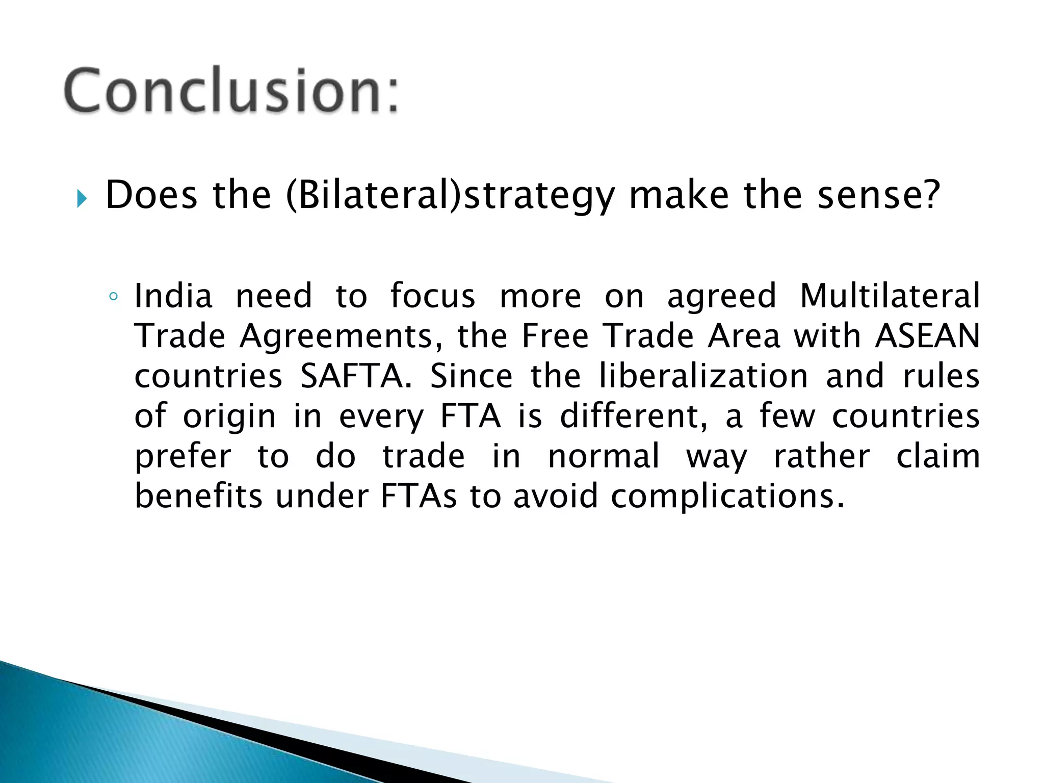 Does the (Bilateral)strategy make the sense?India need to focus more on agreed Multilateral Trade Agreements, the Free Trade Area with ASEAN countries SAFTA. Since the liberalization and rules of origin in every FTA is different, a few countries prefer to do trade in normal way rather claim benefits under FTAs to avoid complications. Conclusion: