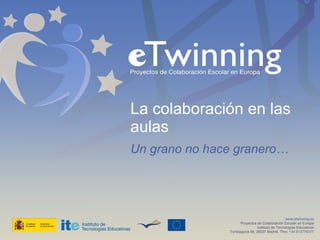 La colaboración en las aulas Un grano no hace granero… www.etwinning.es Proyectos de Colaboración Escolar en Europa Instituto de Tecnologías Educativas Torrelaguna 58, 28027 Madrid. Tfno:  +34 913778377 