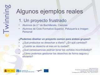 1. Un proyecto frustrado Alumnos de 2.º de Bachillerato, Ciencias Alumnos de Ciclo Formativo Superior, Peluquería e Imagen Personal ¿Podemos diseñar un proyecto común para ambos grupos? ¿Qué productos se desechan a diario? ¿En qué cantidad? ¿Cuánto se desecha al mes en tu ciudad? ¿Qué consecuencias podrían tener los vertidos incontrolados? ¿Cómo podemos gestionar los desechos de forma segura y eficiente? www.etwinning.es Proyectos de Colaboración Escolar en Europa Instituto de Tecnologías Educativas Torrelaguna 58, 28027 Madrid. Tfno:  +34 913778377 Algunos ejemplos reales 
