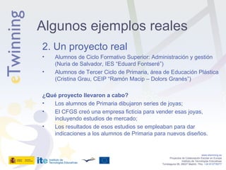 2. Un proyecto real Alumnos de Ciclo Formativo Superior: Administración y gestión (Nuria de Salvador, IES “Eduard Fontseré”) Alumnos de Tercer Ciclo de Primaria, área de Educación Plástica (Cristina Grau, CEIP “Ramón Macip – Dolors Granés”) ¿Qué proyecto llevaron a cabo? Los alumnos de Primaria dibujaron series de joyas; El CFGS creó una empresa ficticia para vender esas joyas, incluyendo estudios de mercado; Los resultados de esos estudios se empleaban para dar indicaciones a los alumnos de Primaria para nuevos diseños. www.etwinning.es Proyectos de Colaboración Escolar en Europa Instituto de Tecnologías Educativas Torrelaguna 58, 28027 Madrid. Tfno:  +34 913778377 Algunos ejemplos reales 