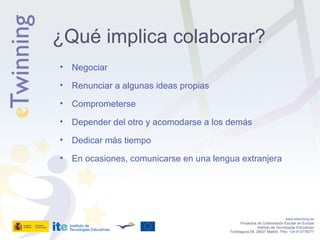 Negociar Renunciar a algunas ideas propias Comprometerse Depender del otro y acomodarse a los demás Dedicar más tiempo En ocasiones, comunicarse en una lengua extranjera www.etwinning.es Proyectos de Colaboración Escolar en Europa Instituto de Tecnologías Educativas Torrelaguna 58, 28027 Madrid. Tfno:  +34 913778377 ¿Qué implica colaborar? 