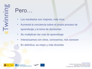 Los resultados son mejores, más ricos Aumenta la conciencia sobre el propio proceso de aprendizaje y la toma de decisiones Se multiplican las vías de aprendizaje Interactuamos con otros, conocemos, nos conocen En definitiva: es mejor y más divertido www.etwinning.es Proyectos de Colaboración Escolar en Europa Instituto de Tecnologías Educativas Torrelaguna 58, 28027 Madrid. Tfno:  +34 913778377 Pero… 