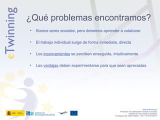 Somos seres sociales, pero debemos aprender a colaborar El trabajo individual surge de forma inmediata, directa Los  inconvenientes  se perciben enseguida, intuitivamente Las  ventajas  deben experimentarse para que sean apreciadas  www.etwinning.es Proyectos de Colaboración Escolar en Europa Instituto de Tecnologías Educativas Torrelaguna 58, 28027 Madrid. Tfno:  +34 913778377 ¿Qué problemas encontramos? 