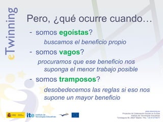 somos  egoístas ? buscamos el beneficio propio somos  vagos ? procuramos que ese beneficio nos suponga el menor trabajo posible somos  tramposos ? desobedecemos las reglas si eso nos supone un mayor beneficio www.etwinning.es Proyectos de Colaboración Escolar en Europa Instituto de Tecnologías Educativas Torrelaguna 58, 28027 Madrid. Tfno:  +34 913778377 Pero, ¿qué ocurre cuando… 