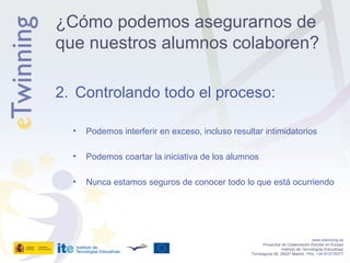 Controlando todo el proceso: Podemos interferir en exceso, incluso resultar intimidatorios Podemos coartar la iniciativa de los alumnos Nunca estamos seguros de conocer todo lo que está ocurriendo www.etwinning.es Proyectos de Colaboración Escolar en Europa Instituto de Tecnologías Educativas Torrelaguna 58, 28027 Madrid. Tfno:  +34 913778377 ¿Cómo podemos asegurarnos de que nuestros alumnos colaboren? 