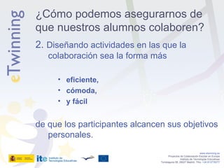 2.  Diseñando actividades en las que la colaboración sea la forma más eficiente, cómoda, y fácil de que los participantes alcancen sus objetivos personales. www.etwinning.es Proyectos de Colaboración Escolar en Europa Instituto de Tecnologías Educativas Torrelaguna 58, 28027 Madrid. Tfno:  +34 913778377 ¿Cómo podemos asegurarnos de que nuestros alumnos colaboren? 