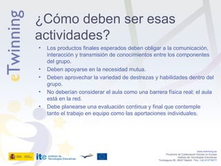 Los productos finales esperados deben obligar a la comunicación, interacción y transmisión de conocimientos entre los componentes del grupo. Deben apoyarse en la necesidad mutua. Deben aprovechar la variedad de destrezas y habilidades dentro del grupo. No deberían considerar el aula como una barrera física real; el aula está en la red. Debe planearse una evaluación continua y final que contemple tanto el trabajo en equipo como las aportaciones individuales. www.etwinning.es Proyectos de Colaboración Escolar en Europa Instituto de Tecnologías Educativas Torrelaguna 58, 28027 Madrid. Tfno:  +34 913778377 ¿Cómo deben ser esas actividades? 