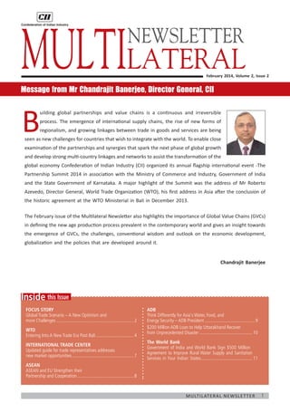 Multilateral
NEWSLETTER

February 2014, Volume 2, Issue 2

Message from Mr Chandrajit Banerjee, Director General, CII

B

uilding global partnerships and value chains is a continuous and irreversible
process. The emergence of international supply chains, the rise of new forms of
regionalism, and growing linkages between trade in goods and services are being

seen as new challenges for countries that wish to integrate with the world. To enable close
examination of the partnerships and synergies that spark the next phase of global growth
and develop strong multi-country linkages and networks to assist the transformation of the
global economy Confederation of Indian Industry (CII) organized its annual flagship international event -The
Partnership Summit 2014 in association with the Ministry of Commerce and Industry, Government of India
and the State Government of Karnataka. A major highlight of the Summit was the address of Mr Roberto
Azevedo, Director General, World Trade Organization (WTO), his first address in Asia after the conclusion of
the historic agreement at the WTO Ministerial in Bali in December 2013.
The February issue of the Multilateral Newsletter also highlights the importance of Global Value Chains (GVCs)
in defining the new age production process prevalent in the contemporary world and gives an insight towards
the emergence of GVCs, the challenges, conventional wisdom and outlook on the economic development,
globalization and the policies that are developed around it.
Chandrajit Banerjee

Inside this Issue
Focus Story
Global Trade Scenario – A New Optimism and
more Challenges................................................................... 2
WTO
Entering Into A New Trade Era Post Bali................................. 4
International Trade Center
Updated guide for trade representatives addresses
new market opportunities...................................................... 7

ADB
Think Differently for Asia's Water, Food, and
Energy Security – ADB President............................................ 9
$200 Million ADB Loan to Help Uttarakhand Recover
from Unprecedented Disaster.............................................. 10
The World Bank
Government of India and World Bank Sign $500 Million
Agreement to Improve Rural Water Supply and Sanitation
Services in Four Indian States............................................ 11
.

ASEAN
ASEAN and EU Strengthen their
Partnership and Cooperation................................................. 8

M u lt i l at e r a l N e w s l e t t e r

1

 