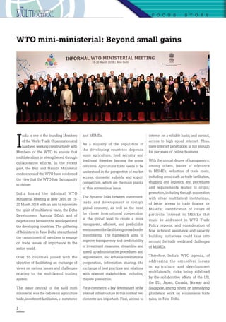 2
I
ndia is one of the founding Members
of the World Trade Organization and
has been working constructively with
Members of the WTO to ensure that
multilateralism is strengthened through
collaborative efforts. In the recent
past, the Bali and Nairobi Ministerial
conferences of the WTO have reinforced
the view that the WTO has the capacity
to deliver.
India hosted the informal WTO
Ministerial Meeting at New Delhi on 19-
20 March 2018 with an aim to rejuvenate
the spirit of multilateral trade, the Doha
Development Agenda (DDA), and of
negotiations between the developed and
the developing countries. The gathering
of Ministers in New Delhi strengthened
the commitment of members to engage
on trade issues of importance to the
entire world.
Over 50 countries joined with the
objective of facilitating an exchange of
views on various issues and challenges
relating to the multilateral trading
system.
The issue central to the said mini
ministerial was the debate on agriculture
trade, investment facilitation, e- commerce
F o c u s  S t o r y
WTO mini-ministerial: Beyond small gains
and MSMEs.
As a majority of the population of
the developing countries depends
upon agriculture, food security and
livelihood therefore become the prime
concerns. Agricultural trade needs to be
understood in the perspective of market
access, domestic subsidy and export
competition, which are the main planks
of this contentious issue.
The dynamic links between investment,
trade and development in today’s
global economy, as well as the need
for closer international cooperation
at the global level to create a more
transparent, efficient, and predictable
environment for facilitating cross-border
investments. The framework aims to
improve transparency and predictability
of investment measures, streamline and
speed up administrative procedures and
requirements, and enhance international
cooperation, information sharing, the
exchange of best practices and relations
with relevant stakeholders, including
dispute prevention.
For e-commerce, a key determinant is the
internet infrastructure In this context two
elements are important. First, access to
internet on a reliable basis; and second,
access to high speed internet. Thus,
mere internet penetration is not enough
for purposes of online business.
With the utmost degree of transparency,
among others, issues of relevance
to MSMEs, reduction of trade costs,
including areas such as trade facilitation,
shipping and logistics, and procedures
and requirements related to origin;
promotion, including through cooperation
with other multilateral institutions,
of better access to trade finance for
MSMEs; identification of issues of
particular interest to MSMEs that
could be addressed in WTO Trade
Policy reports; and consideration of
how technical assistance and capacity
building initiatives could take into
account the trade needs and challenges
of MSMEs.
Therefore, India’s WTO agenda, of
addressing the unresolved issues
in agriculture and development
multilaterally, risks being sidelined
by the collaborative efforts of the US,
the EU, Japan, Canada, Norway and
Singapore, among others, on intensifying
plurilateral work on e-commerce trade
rules, in New Delhi.
 
