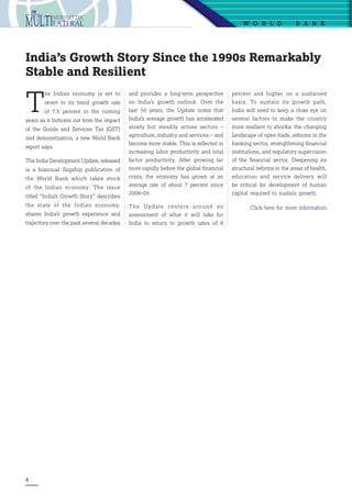 4
W o r ld  B ank
T
he Indian economy is set to
revert to its trend growth rate
of 7.5 percent in the coming
years as it bottoms out from the impact
of the Goods and Services Tax (GST)
and demonetization, a new World Bank
report says.
The India Development Update, released
is a biannual flagship publication of
the World Bank which takes stock
of the Indian economy. The issue
titled “India’s Growth Story” describes
the state of the Indian economy,
shares India’s growth experience and
trajectory over the past several decades
India’s Growth Story Since the 1990s Remarkably
Stable and Resilient
and provides a long-term perspective
on India’s growth outlook. Over the
last 50 years, the Update notes that
India’s average growth has accelerated
slowly but steadily across sectors –
agriculture, industry and services – and
become more stable. This is reflected in
increasing labor productivity and total
factor productivity. After growing far
more rapidly before the global financial
crisis, the economy has grown at an
average rate of about 7 percent since
2008–09.
The Update centers around an
assessment of  what it will take for
India to return to growth rates of 8
percent  and higher on a sustained
basis. To sustain its growth path,
India will need to keep a close eye on
several factors to make the country
more resilient to shocks: the changing
landscape of open trade, reforms in the
banking sector, strengthening financial
institutions, and regulatory supervision
of the financial sector. Deepening its
structural reforms in the areas of health,
education and service delivery will
be critical for development of human
capital required to sustain growth.
Click here for more information
 