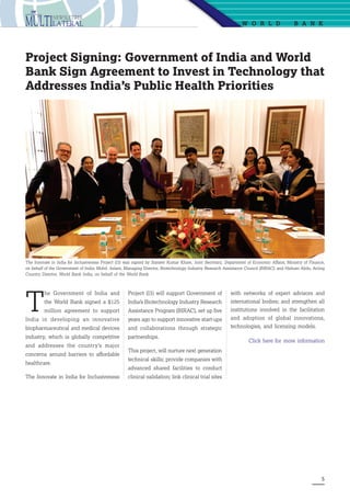 5
W o r ld  B ank
Project Signing: Government of India and World
Bank Sign Agreement to Invest in Technology that
Addresses India’s Public Health Priorities
The Innovate in India for Inclusiveness Project (I3) was signed by Sameer Kumar Khare, Joint Secretary, Department of Economic Affairs, Ministry of Finance,
on behalf of the Government of India; Mohd. Aslam, Managing Director, Biotechnology Industry Research Assistance Council (BIRAC); and Hisham Abdo, Acting
Country Director, World Bank India, on behalf of the World Bank
T
he Government of India and
the World Bank signed a $125
million agreement to support
India in developing an innovative
biopharmaceutical and medical devices
industry, which is globally competitive
and addresses the country’s major
concerns around barriers to affordable
healthcare.
The Innovate in India for Inclusiveness
Project (I3) will support Government of
India’s Biotechnology Industry Research
Assistance Program (BIRAC), set up five
years ago to support innovative start-ups
and collaborations through strategic
partnerships.
This project, will nurture next generation
technical skills; provide companies with
advanced shared facilities to conduct
clinical validation; link clinical trial sites
with networks of expert advisors and
international bodies; and strengthen all
institutions involved in the facilitation
and adoption of global innovations,
technologies, and licensing models.
Click here for more information
 