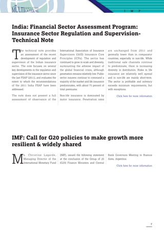 7
I M F
M
s. C h r i s t i n e L a ga rd e ,
Managing Director of the
International Monetary Fund
IMF: Call for G20 policies to make growth more
resilient & widely shared
(IMF), issued the following statement
at the conclusion of the Group of 20
(G20) Finance Ministers and Central
Bank Governors Meeting in Buenos
Aires, Argentina.
Click here for more information
T
he technical note provides
an assessment of the recent
development of regulation and
supervision of the Indian insurance
sector. The note focuses on several
key developments in the regulation and
supervision of the insurance sector since
the last FSAP (2011), and evaluates the
extent to which the recommendations
of the 2011 India FSAP have been
addressed.
The note does not present a full
assessment of observance of the
International Association of Insurance
Supervisors (IAIS) Insurance Core
Principles (ICPs). The sector has
continued to grow in scale and diversity,
surmounting the adverse impact of
the global financial crisis, although
penetration remains relatively low. Public
sector insurers continue to command a
majority of the market and life insurance
predominates, with about 75 percent of
total premiums.
Non-life insurance is dominated by
motor insurance. Penetration rates
are unchanged from 2011 and
generally lower than in comparator
countries, especially in non-life. While
traditional sale channels continue
to predominate, there is increasing
diversity in distribution. Risks in life
insurance are relatively well spread
and in non-life are mainly short-term.
The sector is profitable and solvency
exceeds minimum requirements, but
with exceptions.
Click here for more information
India: Financial Sector Assessment Program:
Insurance Sector Regulation and Supervision-
Technical Note
 