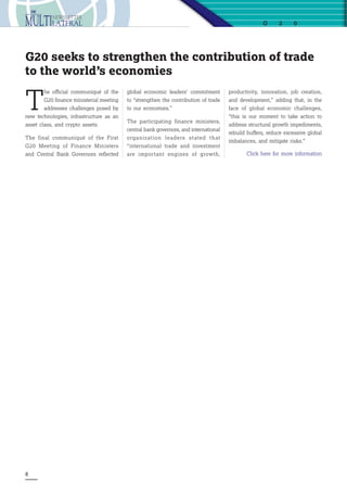 8
G 2 0
T
he official communiqué of the
G20 finance ministerial meeting
addresses challenges posed by
new technologies, infrastructure as an
asset class, and crypto assets.
The final communiqué of the First
G20 Meeting of Finance Ministers
and Central Bank Governors reflected
G20 seeks to strengthen the contribution of trade
to the world’s economies
global economic leaders’ commitment
to “strengthen the contribution of trade
to our economies.”
The participating finance ministers,
central bank governors, and international
organization leaders stated that
“international trade and investment
are important engines of growth,
productivity, innovation, job creation,
and development,” adding that, in the
face of global economic challenges,
“this is our moment to take action to
address structural growth impediments,
rebuild buffers, reduce excessive global
imbalances, and mitigate risks.”
Click here for more information
 
