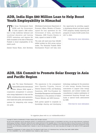 9
A D B
this opportunity by providing support
in developing relevant and good quality
TVET programs, thereby improving job
prospects of nearly 65,000 youths from
2017 to 2022.
Click here for more information
(Multilateral Institutions), Department of
Economic Affairs, Ministry of Finance,
signed the loan agreement for the
Government of India, and Kenichi
Yokoyama, ADB Country Director in
India, signed on behalf of ADB.
The state will need more than 500,000
skilled workers by 2022 across various
trades. The Himachal Pradesh Skills
Development Project will help seize
ADB, India Sign $80 Million Loan to Help Boost
Youth Employability in Himachal
T
he Asian Development Bank
(ADB) and the Government
of India signed a $80 million
loan to help modernize technical and
vocational education and training
(TVET) institutions and improve the
skills ecosystem in the state of Himachal
Pradesh to boost employability of the
state’s youth.
Sameer Kumar Khare, Joint Secretary
A
sian The Asian Development
Bank (ADB) and the International
Solar Alliance (ISA) signed a
cooperation arrangement to promote
solar energy deployment in Asia and the
Pacific, including solar power generation,
solar based mini-grids, and transmission
systems for integrating solar energy
into grids.
The signatories to the arrangement
were Upendra Tripathy, Interim
Director General of ISA, and Bambang
Susantono, ADB Vice-President for
Knowledge Management and Sustainable
Development, in the presence of India’s
Finance Minister and ADB Governor.
Both parties agreed to cooperate on
knowledge sharing and developing
technology roadmaps for the promotion
of solar energy, develop financing
instruments to support solar energy
deployment, and conduct studies and
consultations to explore mobilization of
concessional financing through trust
funds or special funds administered
by ADB.
Click here for more information
ADB, ISA Commit to Promote Solar Energy in Asia
and Pacific Region
Copyright © 2018 by Confederation of Indian Industry (CII), All rights reserved.
No part of this publication may be reproduced, stored in, or introduced into a retrieval system, or transmitted in any form or by any means (electronic, mechanical,
photocopying, recording or otherwise), without the prior written permission of the copyright owner. CII has made every effort to ensure the accuracy of information
presented in this document. However, neither CII nor any of its office bearers or analysts or employees can be held responsible for any financial consequences arising
out of the use of information provided herein. However, in case of any discrepancy, error, etc., same may please be brought to the notice of CII for appropriate
corrections.
Published by Confederation of Indian Industry (CII), The Mantosh Sondhi Centre; 23, Institutional Area, Lodi Road, New Delhi-110003 (INDIA)
Tel: +91-11-24629994-7, Fax: +91-11-24626149; Email: info@cii.in; Web: www.cii.in
For suggestions please write to us at: multilateralforums@cii.in
 