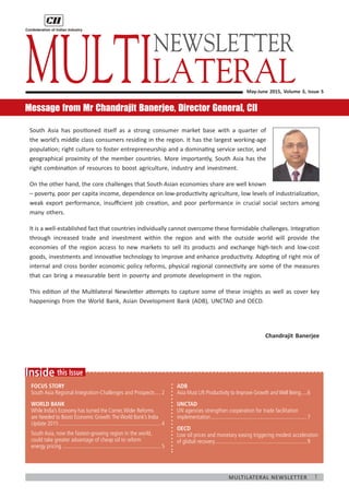 1Multilateral Newsletter
	
this IssueInside
Focus Story
South Asia Regional Integration-Challenges and Prospects.....2
WORLD BANK
While India’s Economy has turned the Corner,Wider Reforms
are Needed to Boost Economic Growth:TheWorld Bank’s India
Update 2015.........................................................................4
South Asia, now the fastest-growing region in the world,
could take greater advantage of cheap oil to reform
energy pricing.......................................................................5
May-June 2015, Volume 3, Issue 5
Message from Mr Chandrajit Banerjee, Director General, CII
South Asia has positioned itself as a strong consumer market base with a quarter of
the world’s middle class consumers residing in the region. It has the largest working-age
population; right culture to foster entrepreneurship and a dominating service sector, and
geographical proximity of the member countries. More importantly, South Asia has the
right combination of resources to boost agriculture, industry and investment.
On the other hand, the core challenges that South Asian economies share are well known
– poverty, poor per capita income, dependence on low-productivity agriculture, low levels of industrialization,
weak export performance, insufficient job creation, and poor performance in crucial social sectors among
many others.
It is a well-established fact that countries individually cannot overcome these formidable challenges. Integration
through increased trade and investment within the region and with the outside world will provide the
economies of the region access to new markets to sell its products and exchange high-tech and low-cost
goods, investments and innovative technology to improve and enhance productivity. Adopting of right mix of
internal and cross border economic policy reforms, physical regional connectivity are some of the measures
that can bring a measurable bent in poverty and promote development in the region.
This edition of the Multilateral Newsletter attempts to capture some of these insights as well as cover key
happenings from the World Bank, Asian Development Bank (ADB), UNCTAD and OECD.
Chandrajit Banerjee
Multilateral
ADB
Asia Must Lift Productivity to Improve Growth andWell Being......6
UNCTAD
UN agencies strengthen cooperation for trade facilitation
implementation.....................................................................7
OECD
Low oil prices and monetary easing triggering modest acceleration
of global recovery..................................................................9
NEWSLETTER
 