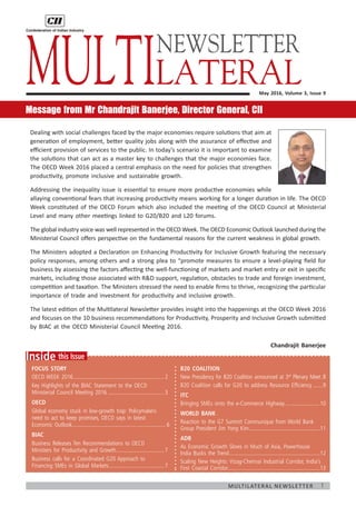 1Multilateral Newsletter
	
this IssueInside
Focus Story
OECD WEEK 2016................................................................2
Key Highlights of the BIAC Statement to the OECD
Ministerial Council Meeting 2016........................................3
OECD
Global economy stuck in low-growth trap: Policymakers
need to act to keep promises, OECD says in latest
Economic Outlook����������������������������������������������������������������� 6
BIAC
Business Releases Ten Recommendations to OECD
Ministers for Productivity and Growth..................................7
Business calls for a Coordinated G20 Approach to
Financing SMEs in Global Markets.......................................7
May 2016, Volume 3, Issue 9
Message from Mr Chandrajit Banerjee, Director General, CII
Dealing with social challenges faced by the major economies require solutions that aim at
generation of employment, better quality jobs along with the assurance of effective and
efficient provision of services to the public. In today’s scenario it is important to examine
the solutions that can act as a master key to challenges that the major economies face.
The OECD Week 2016 placed a central emphasis on the need for policies that strengthen
productivity, promote inclusive and sustainable growth.
Addressing the inequality issue is essential to ensure more productive economies while
allaying conventional fears that increasing productivity means working for a longer duration in life. The OECD
Week constituted of the OECD Forum which also included the meeting of the OECD Council at Ministerial
Level and many other meetings linked to G20/B20 and L20 forums.
The global industry voice was well represented in the OECD Week. The OECD Economic Outlook launched during the
Ministerial Council offers perspective on the fundamental reasons for the current weakness in global growth.
The Ministers adopted a Declaration on Enhancing Productivity for Inclusive Growth featuring the necessary
policy responses, among others and a strong plea to “promote measures to ensure a level-playing field for
business by assessing the factors affecting the well-functioning of markets and market entry or exit in specific
markets, including those associated with RD support, regulation, obstacles to trade and foreign investment,
competition and taxation. The Ministers stressed the need to enable firms to thrive, recognizing the particular
importance of trade and investment for productivity and inclusive growth.
The latest edition of the Multilateral Newsletter provides insight into the happenings at the OECD Week 2016
and focuses on the 10 business recommendations for Productivity, Prosperity and Inclusive Growth submitted
by BIAC at the OECD Ministerial Council Meeting 2016.
Chandrajit Banerjee
Multilateral
B20 Coalition
New Presidency for B20 Coalition announced at 3rd
Plenary Meet�8
B20 Coalition calls for G20 to address Resource Efficiency�������9
ITC
Bringing SMEs onto the e-Commerce Highway������������������������10
World Bank
Reaction to the G7 Summit Communique from World Bank
Group President Jim Yong Kim�������������������������������������������������11
ADB
As Economic Growth Slows in Much of Asia, Powerhouse
India Bucks the Trend���������������������������������������������������������������12
Scaling New Heights: Vizag-Chennai Industrial Corridor, India’s
First Coastal Corridor���������������������������������������������������������������13
NEWSLETTER
 