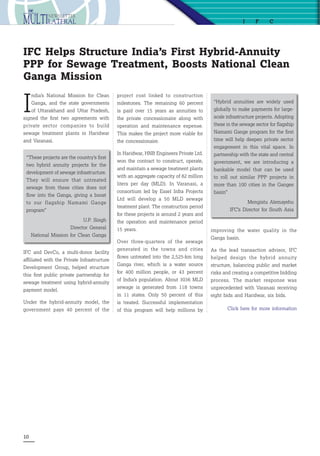 10
I
ndia’s National Mission for Clean
Ganga, and the state governments
of Uttarakhand and Uttar Pradesh,
signed the first two agreements with
private sector companies to build
sewage treatment plants in Haridwar
and Varanasi. 
IFC Helps Structure India’s First Hybrid-Annuity
PPP for Sewage Treatment, Boosts National Clean
Ganga Mission
“These projects are the country’s first
two hybrid annuity projects for the
development of sewage infrastructure.
They will ensure that untreated
sewage from these cities does not
flow into the Ganga, giving a boost
to our flagship Namami Gange
program”
U.P. Singh
Director General
National Mission for Clean Ganga
“Hybrid annuities are widely used
globally to make payments for large-
scale infrastructure projects. Adopting
these in the sewage sector for flagship
Namami Gange program for the first
time will help deepen private sector
engagement in this vital space. In
partnership with the state and central
government, we are introducing a
bankable model that can be used
to roll out similar PPP projects in
more than 100 cities in the Ganges
basin”
Mengistu Alemayehu
IFC’s Director for South Asia
improving the water quality in the
Ganga basin. 
As the lead transaction advisor, IFC
helped design the hybrid annuity
structure, balancing public and market
risks and creating a competitive bidding
process. The market response was
unprecedented with Varanasi receiving
eight bids and Haridwar, six bids.
Click here for more information
I F C
project cost linked to construction
milestones. The remaining 60 percent
is paid over 15 years as annuities to
the private concessionaire along with
operation and maintenance expense.
This makes the project more viable for
the concessionaire.
In Haridwar, HNB Engineers Private Ltd.
won the contract to construct, operate,
and maintain a sewage treatment plants
with an aggregate capacity of 82 million
liters per day (MLD). In Varanasi, a
consortium led by Essel Infra Projects
Ltd will develop a 50 MLD sewage
treatment plant. The construction period
for these projects is around 2 years and
the operation and maintenance period
15 years. 
Over three-quarters of the sewage
generated in the towns and cities
flows untreated into the 2,525-km long
Ganga river, which is a water source
for 400 million people, or 43 percent
of India’s population. About 3036 MLD
sewage is generated from 118 towns
in 11 states. Only 50 percent of this
is treated. Successful implementation
of this program will help millions by
IFC and DevCo, a multi-donor facility
affiliated with the Private Infrastructure
Development Group, helped structure
this first public private partnership for
sewage treatment using hybrid-annuity
payment model. 
Under the hybrid-annuity model, the
government pays 40 percent of the
 
