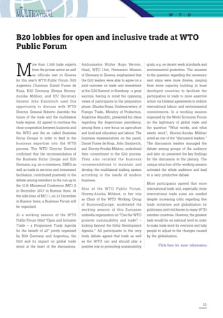 11
goals, e.g. on decent work standards and
environmental protection. The answers
to the question regarding the necessary
next steps were more diverse, ranging
from more capacity building in least
developed countries to facilitate the
participation in trade to more assertive
action via bilateral agreements to enforce
international labour and environmental
commitments. In a working session
organized by the World Economic Forum
on the legitimacy of global trade and
the question “What works, and what
needs work”, Stormy-Annika Mildner
acted as one of the “discussion leaders.”
The discussion leaders managed the
debate among groups of the audience
and later on presented the key findings
for the discussion in the plenary. The
unique structure of the working session
activated the whole audience and lead
to a very productive debate. 
Most participants agreed that more
international trade and, especially, more
international trade rules are needed
despite increasing critic regarding free
trade initiatives and globalization by
politicians and civil forces in many WTO
member countries. However, the greatest
task would be on national level in order
to make trade work for everyone and help
people to adjust to the changes caused
by the globalization.
Click here for more information
M
ore than 1,500 trade experts
from the private sector as well
as officials met in Geneva
for this year’s WTO Public Forum. B20
Argentina Chairman Daniel Funes de
Rioja, B20 Germany Sherpa Stormy-
Annika Mildner, and ICC Secretary
General John Danilovich used this
opportunity to discuss with WTO
Director General Roberto Azevêdo the
future of the trade and the multilateral
trade regime. All agreed to continue the
close cooperation between business and
the WTO and the so called Business
Focus Groups in order to feed in the
business expertise into the WTO
process. The WTO Director General
confirmed that the recommendation of
the Business Focus Groups and B20
Germany, e.g. on e-commerce, SME’s as
well as trade in services and investment
facilitation, contributed positively to the
debate among members in the run-up to
the 11th Ministerial Conference (MC11)
in December 2017 in Buenos Aires. At
the side-lines of MC11, on 12 December
in Buenos Aires, a Business Forum will
be organized.
At a working session of the  WTO
Public Forum titled “Open and Inclusive
Trade  – a Progressive Trade Agenda
for the benefit of all” jointly organized
by B20 Germany and Argentina, the
G20 and its impact on global trade
stood at the heart of the discussions.
B20 lobbies for open and inclusive trade at WTO
Public Forum
Ambassador Walter Hugo Werner,
Head, WTO Unit, Permanent Mission
of Germany in Geneva, emphasised that
the G20 leaders were able to agree on a
joint outcome on trade and investment
at the G20 Summit in Hamburg –a great
success, having in mind the opposing
views of participants in the preparation
phase. Shunko Rojas, Undersecretary of
Foreign Trade, Ministry of Production,
Argentine Republic, presented his ideas
regarding the Argentinian presidency,
among them a new focus on agriculture
and food and education and labour. The
business representatives on the panel,
Daniel Funes de Rioja, John Danilovich,
and Stormy-Annika Mildner, underlined
their commitment to the G20 process.
They also recalled the  business
recommendations  to maintain and
develop the multilateral trading system
according to the needs of modern
business.
Also at the WTO Public Forum,
Stormy-Annika Mildner, in her role
as Chair of the WTO Working Group
of BusinessEurope, moderated the
working session of this European
umbrella organization on “Can the WTO
promote sustainability and trade? –
looking beyond the Doha Development
Agenda.”  All participants in the very
lively debate agreed that trade as well
as the WTO can and should play a
positive role in promoting sustainability
W TO
 