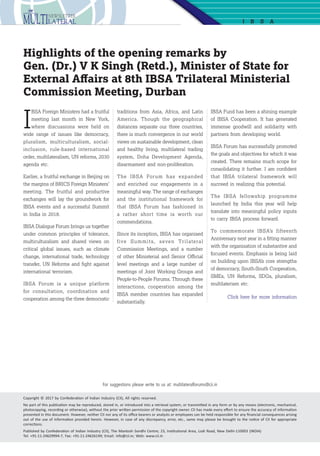 13
I
BSA Foreign Ministers had a fruitful
meeting last month in New York,
where discussions were held on
wide range of issues like democracy,
pluralism, multiculturalism, social-
inclusion, rule-based international
order, multilateralism, UN reforms, 2030
agenda etc.
Earlier, a fruitful exchange in Beijing on
the margins of BRICS Foreign Ministers’
meeting. The fruitful and productive
exchanges will lay the groundwork for
IBSA events and a successful Summit
in India in 2018.
IBSA Dialogue Forum brings us together
under common principles of tolerance,
multiculturalism and shared views on
critical global issues, such as climate
change, international trade, technology
transfer, UN Reforms and fight against
international terrorism.
IBSA Forum is a unique platform
for consultation, coordination and
cooperation among the three democratic
Highlights of the opening remarks by
Gen. (Dr.) V K Singh (Retd.), Minister of State for
External Affairs at 8th IBSA Trilateral Ministerial
Commission Meeting, Durban
I B SA
traditions from Asia, Africa, and Latin
America. Though the geographical
distances separate our three countries,
there is much convergence in our world
views on sustainable development, clean
and healthy living, multilateral trading
system, Doha Development Agenda,
disarmament and non-proliferation.
The IBSA Forum has expanded
and enriched our engagements in a
meaningful way. The range of exchanges
and the institutional framework for
that IBSA Forum has fashioned in
a rather short time is worth our
commendations. 
Since its inception, IBSA has organised
five Summits, seven Trilateral
Commission Meetings, and a number
of other Ministerial and Senior Official
level meetings and a large number of
meetings of Joint Working Groups and
People-to-People Forums. Through these
interactions, cooperation among the
IBSA member countries has expanded
substantially.
IBSA Fund has been a shining example
of IBSA Cooperation. It has generated
immense goodwill and solidarity with
partners from developing world.
IBSA Forum has successfully promoted
the goals and objectives for which it was
created. There remains much scope for
consolidating it further. I am confident
that IBSA trilateral framework will
succeed in realizing this potential.
The IBSA fellowship programme
launched by India this year will help
translate into meaningful policy inputs
to carry IBSA process forward.
To commemorate IBSA’s fifteenth
Anniversary next year in a fitting manner
with the organisation of substantive and
focused events. Emphasis is being laid
on building upon IBSA’s core strengths
of democracy, South-South Cooperation,
SMEs, UN Reforms, SDGs, pluralism,
multilaterism etc.
Click here for more information
Copyright © 2017 by Confederation of Indian Industry (CII), All rights reserved.
No part of this publication may be reproduced, stored in, or introduced into a retrieval system, or transmitted in any form or by any means (electronic, mechanical,
photocopying, recording or otherwise), without the prior written permission of the copyright owner. CII has made every effort to ensure the accuracy of information
presented in this document. However, neither CII nor any of its office bearers or analysts or employees can be held responsible for any financial consequences arising
out of the use of information provided herein. However, in case of any discrepancy, error, etc., same may please be brought to the notice of CII for appropriate
corrections.
Published by Confederation of Indian Industry (CII), The Mantosh Sondhi Centre; 23, Institutional Area, Lodi Road, New Delhi-110003 (INDIA)
Tel: +91-11-24629994-7, Fax: +91-11-24626149; Email: info@cii.in; Web: www.cii.in
For suggestions please write to us at: multilateralforums@cii.in
 