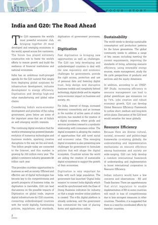 2
T
he G20 represents the world’s
most powerful economic club,
bringing together 20 most
developed and emerging economies in
the world, spread across five continents.
The forum has played extremely
constructive role to frame the world’s
efforts to restore growth and build the
resilience of financial institutions and
national economies.
India has an ambitious multi-pronged
agenda for the G20 summit that ranges
from deploying global surpluses for
infrastructure development, inclusive
development to energy efficiency,
Digitization and develop high-end
value manufacturing and global value
chains.
Considering India’s socio-economic
development and priorities of the ruling
government, given below are some of
the important areas that are of India’s
as well emerging world’s interests.
The continuing digital revolution that the
world is witnessing has powered dramatic
evolution of numerous technologies and
business models, sparking creative
disruptions to the way we live and work.
Two billion people today are connected
to the Internet, and this number is
growing by 200 million every year. The
global e-commerce industry generates $8
trillion each year.
This provides countless opportunities to
business as well as society. Efficient and
effective use of digital technologies has
become key to the competitiveness and
growth prospects of business today. As
digitization is inevitable, G20 can lead
discussions on the possible impacts of
Digitization on global trade, improve
digital infrastructures for G20 countries,
connecting underdeveloped countries
with the world digitally, harmonizing
policies, regulations, and standards,
F oc u s  S tor y
India and G20: The Road Ahead
digitization of government processes,
etc.
Digitization
Fast digitization is bringing new
opportunities as well as challenges.
The G20 can help developing and
underdeveloped countries to deal with
the new regulatory and economic
challenges for governments, provide
the right access, protection and use
of personal data and fostering digital
trust, help design new disruptive
business models and complexity behind
technology, digital divide and its negative
socio-economic impact on business and
society, etc.
For India, Internet of things, increased
electronic connectivity and an increase
in the number of active users of online
services, has resulted in the creation of
a digital ecosystem, where goods and
services providers interact in a symbiotic
relationship with consumers online. The
digital ecosystem is allowing the creation
of opportunities that add novel social
and economic value. This emerging
digital ecosystem is also presenting new
challenges for government to formulate
policies that will shape the digital
ecosystem. Countries across the world
are aiding the creation of sustainable
digital ecosystems to support the growth
of their economies.
Digitization is very important for
India with such large population. The
government has launched ‘Digital India
mission’ to connect India digitally which
would be synchronized with the Ease of
Doing Business indicators for industry
so that a single window online platform
is created. The e-Biz digital platform is
already underway, and the government
has commenced the task of placing
forms and applications online.
Sustainability
The world needs to develop sustainable
consumption and production patterns
for the future generations. The global
community needs to address a range
of key issues including meeting the
current requirements, improving the
standards of living, achieving resource
efficiency, using renewable energy
sources, waste management, study the
life cycle perspectives of products and
services and the equity dimension.
In addition, according to an UNEP-
IRP Study, increasing efficiency in
resource management can lead to
global greenhouse gas emissions cut
by 74%, jobs creation and robust
economic growth. G20 can develop
Global Resource Efficiency Framework
to outline short, medium and long-term
action plans. Discussion at the G20 level
would sensitize the issue globally.
Resource Efficiency
Because there are diverse cultural,
societal, economic and politico-legal
frameworks co-existing globally, the
understanding and implementation
mechanisms on resource efficiency
among businesses and society are
wide-ranging. G20 can help develop
a common international framework
of understanding and implementation
to boost international cooperation in
Resource Efficiency.
Indian industry would have a few
concerns and observations - RE and
Trade Barriers: There are apprehensions
that strict regulation to enable
implementation of RE in some countries
will result in loss of competitiveness
due to less stringent measures in other
countries. Therefore, it is suggested that
there is a need for coordinated efforts by
member countries.
 