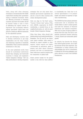 3
is considerably low. India has to do
vertical specialization in its product
basket and extend its expertise in high
value manufacturing.
The G20/B20 has been playing extremely
constructive role to streamline the
world’s efforts in order to restore growth
and build the resilience of financial
institutions and national economies.
With over six years of rigorous efforts to
recover from the crisis, the G20 is now
perfectly positioned towards achieving
a strong, shared and sustainable global
growth.
As industry has become the driving
force behind global growth, role of B20
has become all the more important. The
Confederation of Indian Industry (CII)
acknowledges this and its commitment
is reflected by CII’s strong delegation and
policy advocacy in each of the G20/B20
Presidencies.
F o c u s  S t o r y
India, along with other emerging
economies, is concerned about the volatile
capital flows resulting from quantitative
easing of advanced economies, which
are affecting economies of emerging
countries and hence the burden should
be shared. Indian is also in favor
of defending the capital controls as
legitimate and acceptable defence
against speculative capital flows and
press for creating an effective framework
for the adjustment process.
India and developing countries need
to develop institutions to get large
stakeholders into the Value Chains
and enhancing capacities of standards
stakeholders. There is need for substantial
investments in this area.
In the most globalized world, there
should be multilateral institutions
should help emerging and third-world
countries to design and implement
‘Global Integration Strategy.’ G20 can
help and facilitate to develop integration
strategies that not only meets their
domestic geo-economic aspirations but
also be a voice for other countries with
similar developmental phase.
India can align its “Act East” policy,
“Connect Central Asia” policy, FTAs
with ASEAN, negotiation for RCEP
membership, a renewed focus on the
neighborhood policy, etc. with its much
broader Global Integration Strategy.
Other than these, India should also
develop product and market diversification
Strategies. The US and EU are India’s
main export markets. India needs to
diversify its export markets to other
regions. Indian exports are highly
concentrated on petroleum, gems 
jewelry and other labour intensive
products and less on manufactured
items. India has to match its exports with
the composition of global trade.
India’s product basket for the global
market is very wide but value addition
 