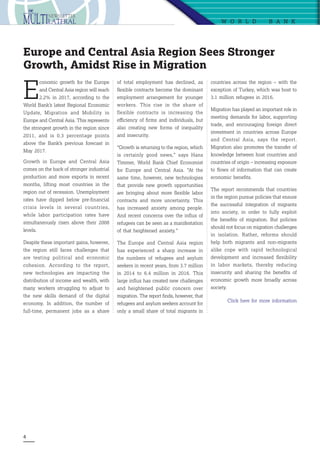 4
W O R L D   B A N K
E
conomic growth for the Europe
and Central Asia region will reach
2.2% in 2017, according to the
World Bank’s latest Regional Economic
Update,  Migration and Mobility in
Europe and Central Asia. This represents
the strongest growth in the region since
2011, and is 0.3 percentage points
above the Bank’s  previous forecast  in
May 2017.
Growth in Europe and Central Asia
comes on the back of stronger industrial
production and more exports in recent
months, lifting most countries in the
region out of recession. Unemployment
rates have dipped below pre-financial
crisis levels in several countries,
while labor participation rates have
simultaneously risen above their 2008
levels.
Despite these important gains, however,
the region still faces challenges that
are testing political and economic
cohesion. According to the report,
new technologies are impacting the
distribution of income and wealth, with
many workers struggling to adjust to
the new skills demand of the digital
economy. In addition, the number of
full-time, permanent jobs as a share
Europe and Central Asia Region Sees Stronger
Growth, Amidst Rise in Migration
of total employment has declined, as
flexible contracts become the dominant
employment arrangement for younger
workers. This rise in the share of
flexible contracts is increasing the
efficiency of firms and individuals, but
also creating new forms of inequality
and insecurity.
“Growth is returning to the region, which
is certainly good news,” says  Hans
Timmer, World Bank Chief Economist
for Europe and Central Asia. “At the
same time, however, new technologies
that provide new growth opportunities
are bringing about more flexible labor
contracts and more uncertainty. This
has increased anxiety among people.
And recent concerns over the influx of
refugees can be seen as a manifestation
of that heightened anxiety.”
The Europe and Central Asia region
has experienced a sharp increase in
the numbers of refugees and asylum
seekers in recent years, from 3.7 million
in 2014 to 6.4 million in 2016. This
large influx has created new challenges
and heightened public concern over
migration. The report finds, however, that
refugees and asylum seekers account for
only a small share of total migrants in
countries across the region – with the
exception of Turkey, which was host to
3.1 million refugees in 2016.
Migration has played an important role in
meeting demands for labor, supporting
trade, and encouraging foreign direct
investment in countries across Europe
and Central Asia, says the report.
Migration also promotes the transfer of
knowledge between host countries and
countries of origin – increasing exposure
to flows of information that can create
economic benefits.
The report recommends that countries
in the region pursue policies that ensure
the successful integration of migrants
into society, in order to fully exploit
the benefits of migration. But policies
should not focus on migration challenges
in isolation. Rather, reforms should
help both migrants and non-migrants
alike cope with rapid technological
development and increased flexibility
in labor markets, thereby reducing
insecurity and sharing the benefits of
economic growth more broadly across
society.
Click here for more information
 