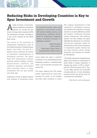 5
W O R L D   B A N K
A
stable business environment,
effective regulations, and political
stability are among the key
drivers of foreign direct investment (FDI)
into developing countries, according to
a new survey released by the World
Bank Group.
The survey of 750 executives of
multinational corporations is part of
the Global Investment Competitiveness
Report 2017–2018, the first of a
biennial series exploring the drivers
of investment competitiveness in
developing countries. The report
finds that international investors
prioritize political stability, security,
macroeconomic conditions, and
conducive regulatory environment
when deciding where to make
investments that can spur growth
and create jobs.
Combining a survey of global investors
with analysis of investment policy
Reducing Risks in Developing Countries is Key to
Spur Investment and Growth
issues makes this report a powerful
contribution to our understanding of how
developing countries—including fragile
states—can de-risk their economies and
unlock FDI.
The report explores how FDI creates
growth opportunities for local firms,
assesses the power of tax holidays
and other fiscal incentives to attract
FDI, analyzes characteristics of FDI
originating in developing countries,
and examines the experience of foreign
investors in countries affected by conflict
and fragility. Combining first-hand
investor perspectives with extensive
research and data analysis, the report
highlights the importance of a conducive
and low-risk investment climate for
multinational as well as local companies.
It recommends specific reforms that
can help countries attract foreign
investment and maximize its benefits
for development.
“The Global Investment Competitiveness
Report goes beyond an examination of
broad trends in foreign investment. It
explores key drivers of FDI in depth,”
said IFC Chief Economist Ted H. Chu.
“It also offers practical and actionable
recommendations to help developing
countries ensure they get the most out
of international investment.”
Click here for more information
“A business-friendly legal and
regulatory environment—along
with political stability, security, and
macroeconomic conditions—are key
factors for multinational companies
making investment decisions in
developing countries”
Anabel Gonzalez
Senior Director
World Bank Group’s Trade 
Competitiveness Global Practice
 