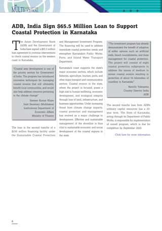 6
T
he Asian Development Bank
(ADB) and the Government of
India have signed a $65.5 million
loan agreement to continue interventions
to check coastal erosion on the western
coast in Karnataka.
ADB, India Sign $65.5 Million Loan to Support
Coastal Protection in Karnataka
“Coastal area development is one of
the priority sectors for Government
of India. The program has introduced
innovative techniques for managing
coastal erosion that will ultimately
benefit local communities, and would
also help address concerns pertaining
to the climate change”
Sameer Kumar Khare
Joint Secretary (Multilateral
Institutions) Department of
Economic Affairs
Ministry of Finance
“The investment program has already
demonstrated the benefit of adoption
of softer options such as artificial
reefs, beach nourishments, and dune
management for coastal protection.
The project will consist of eight
coastal protection subprojects to
address the issues of medium to
severe coastal erosion resulting in
protection of about 54 kilometers of
coastline in Karnataka”
Kenichi Yokoyama
Country Director India
ADB
The second tranche loan from ADB’s
ordinary capital resources has a 20-
year term. The State of Karnataka,
acting through its Department of Public
Works, is responsible for implementation
of overall program, which is due for
completion by September 2020.
Click here for more information
a db
and Management Investment Program.
The financing will be used to address
immediate coastal protection needs and
strengthen Karnataka’s Public Works,
Ports, and Inland Water Transport
Department.
Karnataka’s coast supports the state’s
major economic sectors, which include
fisheries, agriculture, tourism, ports, and
other major transport and communication
sectors. Coastal erosion in the state,
where the project is focused, poses a
high risk to human wellbeing, economic
development, and ecological integrity
through loss of land, infrastructure, and
business opportunities. Under increasing
threat from climate change impacts,
coastal protection and management
has evolved as a major challenge to
development. Effective and sustainable
management of the shoreline is thus
vital to sustainable economic and social
development of the coastal regions in
the state.
The loan is the second tranche of a
$250 million financing facility under
the Sustainable Coastal Protection
 