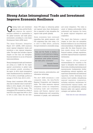 7
Strong Asian Intraregional Trade and Investment
Improve Economic Resilience
G
rowing trade and investment
linkages in Asia and the Pacific
help improve the region’s
economic resilience to uncertainties in
the global economic and trade policy
environment, according to a new Asian
Development Bank (ADB) report.
The  Asian Economic Integration
Report 2017 (AEIR), ADB examines
recent regional integration trends and
introduces a new regional integration
index. The report also includes a special
chapter on how Asia can strengthen
financial resilience in an era of financial
interconnectedness.
Strong intraregional trade and investment
are acting as a buffer for the region
against uncertainties in global trade
and economic growth, according to
the report. In 2016, Asia’s intraregional
trade share―measured by value―rose to
57.3% in 2016, a record high, up from an
average of 55.9% from 2010 to 2015.
Foreign direct investment (FDI) within
Asia rose in absolute value to reach $272
billion in 2016, despite a 6% decline in
global FDI flows into the region. This
intraregional FDI increased as a share of
total FDI to the region from 48% in 2015
to 55% in 2016. Given the role intra-
Asian FDI plays in enhancing global
and regional value chain development,
this is expected to help strengthen the
region’s trade growth globally.
Asian economies have continued
expanding their global presence, with
FDI originating from Asia rising 11%
in 2016 to $482 billion, primarily
through investment in renewable energy,
and social integration. The index is
aimed at helping policymakers better
understand and measure the levers
for greater regional integration and
cooperation.
The report also features a special
chapter on how Asia can strengthen
financial resilience in an era of financial
interconnectedness. It highlights that 20
years after the Asian financial crisis,
Asia stands strong, with healthier
financial systems, stronger regulations,
and better regional financial cooperation
mechanisms.
T h e r e p o r t o f f e r s s e v e r a l
recommendations for countries in the
region to strengthen their resilience to
future crises, including maintaining sound
macroeconomic fundamentals; further
strengthening national regulatory and
supervisory frameworks and institutional
capacities; further developing local
currency bond markets; strengthening
regional regulatory cooperation,
including resolution mechanisms for
interconnected regional banks; and
reviewing and strengthening existing
financial safety nets against potential
contagion and spillover effects.
Click here for more information
“Asia and the Pacific is leading a
recovery in world trade that is helping
the region to maintain strong growth
momentum amid global economic
and trade policy uncertainty”
Yasuyuki Sawada
ADB’s Chief Economist
a db
natural resources, semiconductors, and
information technology.
The 2017  AEIR  introduces a new
composite index, the Asia-Pacific
Regional Cooperation and Integration
Index. The index measures regional
integration across six components,
including trade and investment,
money and finance, regional value
chains, infrastructure and connectivity,
movement of people, and institutional
 