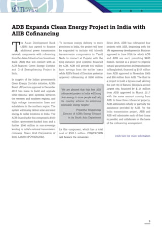 9
a db
ADB Expands Clean Energy Project in India with
AIIB Cofinancing
T
he Asian Development Bank
(ADB) has agreed to finance
additional  power transmission
network components with cofinancing
from the Asian Infrastructure Investment
Bank (AIIB) that will connect with an
ADB-financed Green Energy Corridor
and Grid Strengthening Project in
India.
In support of the Indian government’s
Green Energy Corridor initiative, ADB’s
Board of Directors approved in December
2015 two loans to build and upgrade
inter-regional grid systems between
the western and southern regions, and
high voltage transmission lines and
substations in the northern region. The
system will mainly deliver solar and wind
energy to wider locations in India. The
ADB financing for this comprised a $500
million government-backed loan and a
further $500 million in non-sovereign
lending to India’s national transmission
company, Power Grid Corporation of
India Limited (POWERGRID).
To increase energy delivery to more
provinces in India, the project will now
be expanded to include 400 kilovolt
transmission components in Tamil
Nadu to connect at Pugalur with the
long-distance grid systems financed
by ADB. ADB will provide $50 million
from savings from the earlier loans
while AIIB’s Board of Directors yesterday
approved cofinancing of $100 million
Since 2016, ADB has cofinanced four
projects with AIIB, beginning with the
M4 expressway development in Pakistan
approved in June 2016 for which ADB
and AIIB are each providing $100
million. Second is a project to improve
natural gas production and transmission
in Bangladesh, financed by $167 million
from ADB approved in November 2006
and $60 million from AIIB. The third is
a project to build a bypass road skirting
the port city of Batumi, Georgia’s second
largest city, financed by $114 million
from ADB approved in March 2017
with the same amount coming from
AIIB. In these three cofinanced projects,
ADB administers wholly or partially the
assistance provided by AIIB. For the
India transmission project, ADB and
AIIB will administer each of their loans
in parallel, and collaborate on the basis
of the cofinancing arrangement.
Click here for more information
“We are pleased that this first AIIB
cofinanced project in India will bring
clean energy to more people and help
the country achieve its ambitious
renewable energy targets”
Priyantha Wijayatunga
Director of ADB’s Energy Division
in its South Asia Department
for this component, which has a total
cost of $303.5 million. POWERGRID
will finance the remainder.
 