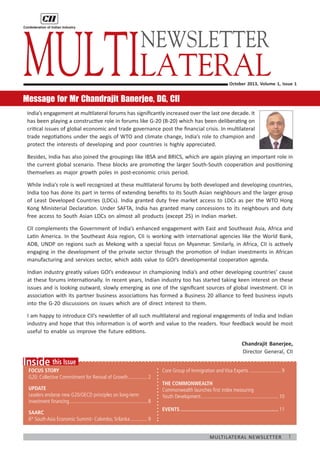 1Multilateral Newsletter
	
this IssueInside
Focus Story
G20: Collective Commitment for Revival of Growth................2
Update
Leaders endorse new G20/OECD principles on long-term
investment financing.............................................................8
SAARC
6th
South Asia Economic Summit- Colombo, Srilanka..............9
October 2013, Volume 1, Issue 1
Message for Mr Chandrajit Banerjee, DG, CII
India’s engagement at multilateral forums has significantly increased over the last one decade. It
has been playing a constructive role in forums like G-20 (B-20) which has been deliberating on
critical issues of global economic and trade governance post the financial crisis. In multilateral
trade negotiations under the aegis of WTO and climate change, India’s role to champion and
protect the interests of developing and poor countries is highly appreciated.
Besides, India has also joined the groupings like IBSA and BRICS, which are again playing an important role in
the current global scenario. These blocks are promoting the larger South-South cooperation and positioning
themselves as major growth poles in post-economic crisis period.
While India’s role is well recognized at these multilateral forums by both developed and developing countries,
India too has done its part in terms of extending benefits to its South Asian neighbours and the larger group
of Least Developed Countries (LDCs). India granted duty free market access to LDCs as per the WTO Hong
Kong Ministerial Declaration. Under SAFTA, India has granted many concessions to its neighbours and duty
free access to South Asian LDCs on almost all products (except 25) in Indian market.
CII complements the Government of India’s enhanced engagement with East and Southeast Asia, Africa and
Latin America. In the Southeast Asia region, CII is working with international agencies like the World Bank,
ADB, UNDP on regions such as Mekong with a special focus on Myanmar. Similarly, in Africa, CII is actively
engaging in the development of the private sector through the promotion of Indian investments in African
manufacturing and services sector, which adds value to GOI’s developmental cooperation agenda.
Indian industry greatly values GOI’s endeavour in championing India’s and other developing countries’ cause
at these forums internationally. In recent years, Indian industry too has started taking keen interest on these
issues and is looking outward, slowly emerging as one of the significant sources of global investment. CII in
association with its partner business associations has formed a Business 20 alliance to feed business inputs
into the G-20 discussions on issues which are of direct interest to them.
I am happy to introduce CII’s newsletter of all such multilateral and regional engagements of India and Indian
industry and hope that this information is of worth and value to the readers. Your feedback would be most
useful to enable us improve the future editions.
Chandrajit Banerjee,
Director General, CII
Multilateral
Core Group of Immigration and Visa Experts..........................9
The commonwealth
Commonwealth launches first index measuring
Youth Development.............................................................10
EVENTS....................................................................... 11
NEWSLETTER
 