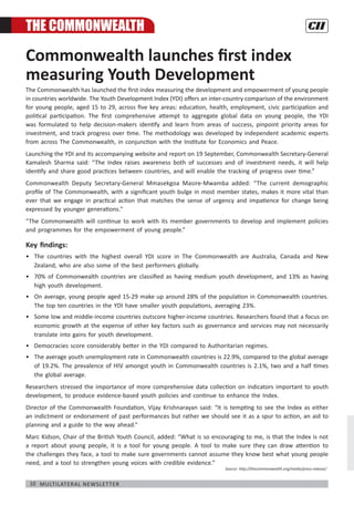 10 Multilateral Newsletter
Commonwealth launches first index
measuring Youth Development
The Commonwealth has launched the first index measuring the development and empowerment of young people
in countries worldwide. The Youth Development Index (YDI) offers an inter-country comparison of the environment
for young people, aged 15 to 29, across five key areas: education, health, employment, civic participation and
political participation. The first comprehensive attempt to aggregate global data on young people, the YDI
was formulated to help decision-makers identify and learn from areas of success, pinpoint priority areas for
investment, and track progress over time. The methodology was developed by independent academic experts
from across The Commonwealth, in conjunction with the Institute for Economics and Peace.
Launching the YDI and its accompanying website and report on 19 September, Commonwealth Secretary-General
Kamalesh Sharma said: “The Index raises awareness both of successes and of investment needs, it will help
identify and share good practices between countries, and will enable the tracking of progress over time.”
Commonwealth Deputy Secretary-General Mmasekgoa Masire-Mwamba added: “The current demographic
profile of The Commonwealth, with a significant youth bulge in most member states, makes it more vital than
ever that we engage in practical action that matches the sense of urgency and impatience for change being
expressed by younger generations."
“The Commonwealth will continue to work with its member governments to develop and implement policies
and programmes for the empowerment of young people.”
Key findings:
•	 The countries with the highest overall YDI score in The Commonwealth are Australia, Canada and New
Zealand, who are also some of the best performers globally.
•	 70% of Commonwealth countries are classified as having medium youth development, and 13% as having
high youth development.
•	 On average, young people aged 15-29 make up around 28% of the population in Commonwealth countries.
The top ten countries in the YDI have smaller youth populations, averaging 23%.
•	 Some low and middle-income countries outscore higher-income countries. Researchers found that a focus on
economic growth at the expense of other key factors such as governance and services may not necessarily
translate into gains for youth development.
•	 Democracies score considerably better in the YDI compared to Authoritarian regimes.
•	 The average youth unemployment rate in Commonwealth countries is 22.9%, compared to the global average
of 19.2%. The prevalence of HIV amongst youth in Commonwealth countries is 2.1%, two and a half times
the global average.
Researchers stressed the importance of more comprehensive data collection on indicators important to youth
development, to produce evidence-based youth policies and continue to enhance the Index.
Director of the Commonwealth Foundation, Vijay Krishnarayan said: “It is tempting to see the Index as either
an indictment or endorsement of past performances but rather we should see it as a spur to action, an aid to
planning and a guide to the way ahead.”
Marc Kidson, Chair of the British Youth Council, added: “What is so encouraging to me, is that the Index is not
a report about young people, it is a tool for young people. A tool to make sure they can draw attention to
the challenges they face, a tool to make sure governments cannot assume they know best what young people
need, and a tool to strengthen young voices with credible evidence.”
The commonwealth
Source: http://thecommonwealth.org/media/press-release/
 