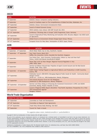 11Multilateral Newsletter
OECD
DATES ACTIVTIES
9th
September Statistics release: Composite Leading Indicators.
9th
September Launch of: Synthesis report on The Competitiveness of Global Port-Cities. Rotterdam, the
10th
September Statistics release: Harmonized Unemployment Rates
12th
September Launch of Ireland Economic Survey
12th
September OECD statistics news release: G20 GDP Growth Q2, 2013.
12th
-13th
September Conference "Shrinking cities in Europe" (LEED Programme). Essen, Germany.
18th
September
Launch of Agricultural Policy Monitoring and Evaluation 2013. Brussels, Belgium. See OECD work
on Agriculture.
23rd
-24th
September Global Forum on Environment Climate Change Expert Group- Plenary.
25th
-27th
September European Forum for New Ideas. Participation of OECD. Sopot, Poland
ADB
DATES 	 ACTIVTIES
1st
September - 6th
September World Water Week: Eye on Asia, Stockholm, Sweden
2nd
September - 4th
September 	 Asia Trade Finance Week 2013
Raffles City Convention Centre, Swissôtel the Stamford, Singapore
5th
September
Live Online Chat - Asia’s Economic Transformation: Where to, How and How Fast?
Online, 14:00-15:00 Manila time/06:00-07:00GMT
5th
September
Brown Bag Lunch by Peter Morgan: Regional Financial Regulation in Asia
ADBI, Tokyo, Japan
6th
September
Seminar by Professor Atsuyuki Kato: Projection of Japan's Current Account over the Next Several
Decades, ADBI, Tokyo, Japan
9th
September - 13 September
CLMV Project Training Program on Agricultural Reforms and Productivity in CLMV Countries,
Suzhou, PRC
12th
September
Publication launch: ADB-WHO's Managing Regional Public Goods for Health - Community Based
Dengue Control
10:30 a.m. - 11:30 a.m., ADB Headquarters, Manila, Philippines
16th
September
2nd Inclusive Business Forum for the Philippines
Auditorium D, ADB Headquarters, Manila, Philippines
16th
September - 18 September
Seminar and Policy Dialog on Enhancing the Investment Environment in APEC and ASEAN
Economies, Beijing, People's Republic of China
20th
September
Launch of Regional MDGs Report 2012/2013: "Asia-Pacific Aspirations: Perspectives for a Post-
2015 Development Agenda"
Bangkok, Thailand
World Trade Organization
Committee Meetings
16th
September Committee on Trade and Development
17th
-18th
September Committee on Regional Trade Agreements
17th
-19th
September Trade Policy Review Body Meeting- Viet Nam
23rd
September Council for Trade in Goods
Copyright © 2013 by Confederation of Indian Industry (CII), All rights reserved.
No part of this publication may be reproduced, stored in, or introduced into a retrieval system, or transmitted in any form or by any means (electronic, me-
chanical, photocopying, recording or otherwise), without the prior written permission of the copyright owner. CII has made every effort to ensure the accuracy
of information presented in this document. However, neither CII nor any of its office bearers or analysts or employees can be held responsible for any financial
consequences arising out of the use of information provided herein. However, in case of any discrepancy, error, etc., same may please be brought to the notice
of CII for appropriate corrections.
Published by Confederation of Indian Industry (CII), The Mantosh Sondhi Centre; 23, Institutional Area, Lodi Road, New Delhi-110003 (INDIA)
Tel: +91-11-24629994-7, Fax: +91-11-24626149; Email: info@cii.in; Web: www.cii.in
For suggestions please contact: shailendra.kumar@cii.in / punita.bhatti@cii.in
EVENTS
 